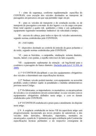 I - cinto de segurança, conforme regulamentação específica do
CONTRAN, com exceção dos veículos destinados ao transporte de
passageiros em percursos em que seja permitido viajar em pé;
II - para os veículos de transporte e de condução escolar, os de
transporte de passageiros com mais de dez lugares e os de carga com peso
bruto total superior a quatro mil, quinhentos e trinta e seis quilogramas,
equipamento registrador instantâneo inalterável de velocidade e tempo;
III - encosto de cabeça, para todos os tipos de veículos automotores,
segundo normas estabelecidas pelo CONTRAN;
IV - (VETADO)
V - dispositivo destinado ao controle de emissão de gases poluentes e
de ruído, segundo normas estabelecidas pelo CONTRAN.
VI - para as bicicletas, a campainha, sinalização noturna dianteira,
traseira, lateral e nos pedais, e espelho retrovisor do lado esquerdo.
VII - equipamento suplementar de retenção - air bag frontal para o
condutore o passageiro do banco dianteiro. (Incluído pela Lei nº 11.910, de
2009)
§ 1º O CONTRAN disciplinará o uso dos equipamentos obrigatórios
dos veículos e determinará suas especificações técnicas.
§ 2º Nenhum veículo poderá transitar com equipamento ou acessório
proibido, sendo o infrator sujeito às penalidades e medidas administrativas
previstas neste Código.
§ 3º Os fabricantes, os importadores, os montadores, os encarroçadores
de veículos e os revendedores devem comercializar os seus veículos com os
equipamentos obrigatórios definidos neste artigo, e com os demais
estabelecidos pelo CONTRAN.
§ 4º O CONTRAN estabelecerá o prazo para o atendimento do disposto
neste artigo.
§ 5o A exigência estabelecida no inciso VII do caput deste artigo será
progressivamente incorporada aos novos projetos de automóveis e dos
veículos deles derivados, fabricados, importados, montados ou
encarroçados, a partir do 1o (primeiro) ano após a definição pelo Contran das
especificações técnicas pertinentes e do respectivo cronograma de
 
