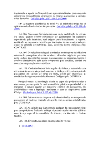 implantação e a partir do 5o (quinto) ano, após estadefinição, para os demais
automóveis zero quilômetro de modelos ou projetos já existentes e veículos
deles derivados. (Incluído pela Lei nº 11.910, de 2009)
§ 6o A exigência estabelecida no inciso VII do caput deste artigo não se
aplica aos veículos destinados à exportação. (Incluído pela Leinº 11.910, de
2009)
Art. 106. No caso defabricação artesanal ou de modificação de veículo
ou, ainda, quando ocorrer substituição de equipamento de segurança
especificado pelo fabricante, será exigido, para licenciamento e registro,
certificado de segurança expedido por instituição técnica credenciada por
órgão ou entidade de metrologia legal, conforme norma elaborada pelo
CONTRAN.
Art. 107. Os veículos de aluguel, destinados ao transporte individual ou
coletivo de passageiros, deverão satisfazer, além das exigências previstas
neste Código, às condições técnicas e aos requisitos de segurança, higiene e
conforto estabelecidos pelo poder competente para autorizar, permitir ou
conceder a exploração dessa atividade.
Art. 108. Onde não houver linha regular de ônibus, a autoridade com
circunscrição sobre a via poderá autorizar, a título precário, o transporte de
passageiros em veículo de carga ou misto, desde que obedecidas as
condições de segurança estabelecidas neste Código e pelo CONTRAN.
Parágrafo único. A autorização citada no caput não poderá exceder a
doze meses, prazo a partir do qual a autoridade pública responsável deverá
implantar o serviço regular de transporte coletivo de passageiros, em
conformidade com a legislação pertinente e com os dispositivos deste
Código. (Incluído pela Lei nº 9.602, de 1998)
Art. 109. O transporte de carga em veículos destinados ao transporte de
passageiros só pode ser realizado de acordo com as normas estabelecidas
pelo CONTRAN.
Art. 110. O veículo que tiver alterada qualquer de suas características
para competição ou finalidade análoga só poderá circular nas vias públicas
com licença especial da autoridade de trânsito, em itinerário e horário
fixados.
Art. 111. É vedado, nas áreas envidraçadas do veículo:
I - (VETADO)
 
