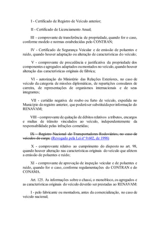 I - Certificado de Registro de Veículo anterior;
II - Certificado de Licenciamento Anual;
III - comprovante de transferência de propriedade, quando for o caso,
conforme modelo e normas estabelecidas pelo CONTRAN;
IV - Certificado de Segurança Veicular e de emissão de poluentes e
ruído, quando houver adaptação ou alteração de características do veículo;
V - comprovante de procedência e justificativa da propriedade dos
componentes eagregados adaptados oumontados no veículo, quando houver
alteração das características originais de fábrica;
VI - autorização do Ministério das Relações Exteriores, no caso de
veículo da categoria de missões diplomáticas, de repartições consulares de
carreira, de representações de organismos internacionais e de seus
integrantes;
VII - certidão negativa de roubo ou furto de veículo, expedida no
Município do registro anterior, que poderáser substituídaporinformação do
RENAVAM;
VIII - comprovante de quitação de débitos relativos a tributos, encargos
e multas de trânsito vinculados ao veículo, independentemente da
responsabilidade pelas infrações cometidas;
IX - Registro Nacional de Transportadores Rodoviários, no caso de
veículos de carga; (Revogado pela Lei nº 9.602, de 1998)
X - comprovante relativo ao cumprimento do disposto no art. 98,
quando houver alteração nas características originais do veículo que afetem
a emissão de poluentes e ruído;
XI - comprovante de aprovação de inspeção veicular e de poluentes e
ruído, quando for o caso, conforme regulamentações do CONTRAN e do
CONAMA.
Art. 125. As informações sobre o chassi, o monobloco, os agregados e
as características originais do veículo deverão ser prestadas ao RENAVAM:
I - pelo fabricante ou montadora, antes da comercialização, no caso de
veículo nacional;
 