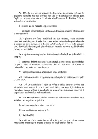 Art. 136. Os veículos especialmente destinados à condução coletiva de
escolares somente poderão circular nas vias com autorização emitida pelo
órgão ou entidade executivos de trânsito dos Estados e do Distrito Federal,
exigindo-se, para tanto:
I - registro como veículo de passageiros;
II - inspeção semestral para verificação dos equipamentos obrigatórios
e de segurança;
III - pintura de faixa horizontal na cor amarela, com quarenta
centímetros de largura, à meia altura, em toda a extensão das partes laterais
e traseira da carroçaria, com o dístico ESCOLAR, em preto, sendo que, em
caso deveículo de carroçaria pintada na coramarela, as cores aqui indicadas
devem ser invertidas;
IV - equipamento registrador instantâneo inalterável de velocidade e
tempo;
V - lanternas deluz branca, foscaouamarela dispostas nas extremidades
da parte superior dianteira e lanternas de luz vermelha dispostas na
extremidade superior da parte traseira;
VI - cintos de segurança em número igual à lotação;
VII - outros requisitos e equipamentos obrigatórios estabelecidos pelo
CONTRAN.
Art. 137. A autorização a que se refere o artigo anterior deverá ser
afixada na parte interna do veículo, em localvisível, cominscrição dalotação
permitida, sendo vedada a condução de escolares em número superior à
capacidade estabelecida pelo fabricante.
Art. 138. O condutordeveículo destinado à condução deescolares deve
satisfazer os seguintes requisitos:
I - ter idade superior a vinte e um anos;
II - ser habilitado na categoria D;
III - (VETADO)
IV - não ter cometido nenhuma infração grave ou gravíssima, ou ser
reincidente em infrações médias durante os doze últimos meses;
 