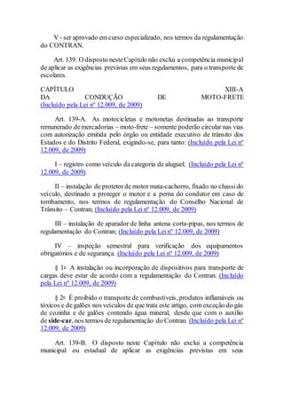 V - ser aprovado em curso especializado, nos termos da regulamentação
do CONTRAN.
Art. 139. O disposto nesteCapítulo não exclui a competência municipal
de aplicar as exigências previstas em seus regulamentos, para o transporte de
escolares.
CAPÍTULO XIII-A
DA CONDUÇÃO DE MOTO-FRETE
(Incluído pela Lei nº 12.009, de 2009)
Art. 139-A. As motocicletas e motonetas destinadas ao transporte
remunerado demercadorias – moto-frete – somente poderão circular nas vias
com autorização emitida pelo órgão ou entidade executivo de trânsito dos
Estados e do Distrito Federal, exigindo-se, para tanto: (Incluído pela Lei nº
12.009, de 2009)
I – registro como veículo da categoria de aluguel; (Incluído pela Lei nº
12.009, de 2009)
II – instalação de protetorde motor mata-cachorro, fixado no chassido
veículo, destinado a proteger o motor e a perna do condutor em caso de
tombamento, nos termos de regulamentação do Conselho Nacional de
Trânsito – Contran; (Incluído pela Lei nº 12.009, de 2009)
III – instalação de aparador de linha antena corta-pipas, nos termos de
regulamentação do Contran; (Incluído pela Lei nº 12.009, de 2009)
IV – inspeção semestral para verificação dos equipamentos
obrigatórios e de segurança. (Incluído pela Lei nº 12.009, de 2009)
§ 1o A instalação ou incorporação de dispositivos para transporte de
cargas deve estar de acordo com a regulamentação do Contran. (Incluído
pela Lei nº 12.009, de 2009)
§ 2o É proibido o transporte de combustíveis, produtos inflamáveis ou
tóxicos e de galões nos veículos de que trata este artigo, com exceção do gás
de cozinha e de galões contendo água mineral, desde que com o auxílio
de side-car, nos termos de regulamentação do Contran. (Incluído pela Lei nº
12.009, de 2009)
Art. 139-B. O disposto neste Capítulo não exclui a competência
municipal ou estadual de aplicar as exigências previstas em seus
 