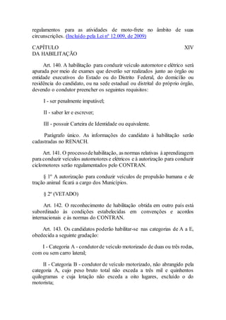 regulamentos para as atividades de moto-frete no âmbito de suas
circunscrições. (Incluído pela Lei nº 12.009, de 2009)
CAPÍTULO XIV
DA HABILITAÇÃO
Art. 140. A habilitação para conduzir veículo automotor e elétrico será
apurada por meio de exames que deverão ser realizados junto ao órgão ou
entidade executivos do Estado ou do Distrito Federal, do domicílio ou
residência do candidato, ou na sede estadual ou distrital do próprio órgão,
devendo o condutor preencher os seguintes requisitos:
I - ser penalmente imputável;
II - saber ler e escrever;
III - possuir Carteira de Identidade ou equivalente.
Parágrafo único. As informações do candidato à habilitação serão
cadastradas no RENACH.
Art. 141. O processodehabilitação, as normas relativas à aprendizagem
para conduzir veículos automotores e elétricos e à autorização para conduzir
ciclomotores serão regulamentados pelo CONTRAN.
§ 1º A autorização para conduzir veículos de propulsão humana e de
tração animal ficará a cargo dos Municípios.
§ 2º (VETADO)
Art. 142. O reconhecimento de habilitação obtida em outro país está
subordinado às condições estabelecidas em convenções e acordos
internacionais e às normas do CONTRAN.
Art. 143. Os candidatos poderão habilitar-se nas categorias de A a E,
obedecida a seguinte gradação:
I - Categoria A - condutorde veículo motorizado de duas ou três rodas,
com ou sem carro lateral;
II - Categoria B - condutor de veículo motorizado, não abrangido pela
categoria A, cujo peso bruto total não exceda a três mil e quinhentos
quilogramas e cuja lotação não exceda a oito lugares, excluído o do
motorista;
 