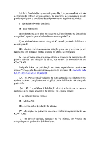 Art. 145. Para habilitar-se nas categorias D e E oupara conduzir veículo
de transporte coletivo de passageiros, de escolares, de emergência ou de
produto perigoso, o candidato deverá preencher os seguintes requisitos:
I - ser maior de vinte e um anos;
II - estar habilitado:
a) no mínimo há dois anos na categoria B, ou no mínimo há um ano na
categoria C, quando pretender habilitar-se na categoria D; e
b) no mínimo há um ano na categoria C, quando pretender habilitar-se
na categoria E;
III - não ter cometido nenhuma infração grave ou gravíssima ou ser
reincidente em infrações médias durante os últimos doze meses;
IV - ser aprovado em curso especializado e em curso de treinamento de
prática veicular em situação de risco, nos termos da normatização do
CONTRAN.
Parágrafo único. A participação em curso especializado previsto no
inciso IV independe da observância do disposto no inciso III. (Incluído pela
Lei nº 12.619, de 2012) (Vigência)
Art. 146. Para conduzir veículos de outra categoria o condutor deverá
realizar exames complementares exigidos para habilitação na categoria
pretendida.
Art. 147. O candidato à habilitação deverá submeter-se a exames
realizados pelo órgão executivo de trânsito, na seguinte ordem:
I - de aptidão física e mental;
II - (VETADO)
III - escrito, sobre legislação de trânsito;
IV - de noções de primeiros socorros, conforme regulamentação do
CONTRAN;
V - de direção veicular, realizado na via pública, em veículo da
categoria para a qual estiver habilitando-se.
 