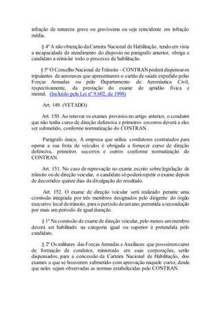 infração de natureza grave ou gravíssima ou seja reincidente em infração
média.
§ 4º A não obtenção daCarteira Nacional de Habilitação, tendo em vista
a incapacidade de atendimento do disposto no parágrafo anterior, obriga o
candidato a reiniciar todo o processo de habilitação.
§ 5º O Conselho Nacional deTrânsito - CONTRANpoderádispensaros
tripulantes de aeronaves que apresentarem o cartão de saúde expedido pelas
Forças Armadas ou pelo Departamento de Aeronáutica Civil,
respectivamente, da prestação do exame de aptidão física e
mental. (Incluído pela Lei nº 9.602, de 1998)
Art. 149. (VETADO)
Art. 150. Ao renovar os exames previstos no artigo anterior, o condutor
que não tenha curso de direção defensiva e primeiros socorros deverá a eles
ser submetido, conforme normatização do CONTRAN.
Parágrafo único. A empresa que utiliza condutores contratados para
operar a sua frota de veículos é obrigada a fornecer curso de direção
defensiva, primeiros socorros e outros conforme normatização do
CONTRAN.
Art. 151. No caso de reprovação no exame escrito sobre legislação de
trânsito ou de direção veicular, o candidato só poderárepetir o exame depois
de decorridos quinze dias da divulgação do resultado.
Art. 152. O exame de direção veicular será realizado perante uma
comissão integrada por três membros designados pelo dirigente do órgão
executivo local detrânsito, para o período deumano, permitida a recondução
por mais um período de igual duração.
§ 1º Na comissão de exame de direção veicular, pelo menos um membro
deverá ser habilitado na categoria igual ou superior à pretendida pelo
candidato.
§ 2º Os militares das Forças Armadas e Auxiliares que possuíremcurso
de formação de condutor, ministrado em suas corporações, serão
dispensados, para a concessão da Carteira Nacional de Habilitação, dos
exames a que se houverem submetido com aprovação naquele curso, desde
que neles sejam observadas as normas estabelecidas pelo CONTRAN.
 