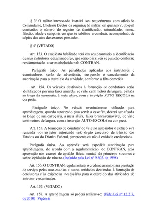 § 3º O militar interessado instruirá seu requerimento com ofício do
Comandante, Chefe ou Diretor da organização militar em que servir, do qual
constarão: o número do registro de identificação, naturalidade, nome,
filiação, idade e categoria em que se habilitou a conduzir, acompanhado de
cópias das atas dos exames prestados.
§ 4º (VETADO)
Art. 153. O candidato habilitado terá em seu prontuário a identificação
de seus instrutores e examinadores, que serão passíveis depunição conforme
regulamentação a ser estabelecida pelo CONTRAN.
Parágrafo único. As penalidades aplicadas aos instrutores e
examinadores serão de advertência, suspensão e cancelamento da
autorização para o exercício da atividade, conforme a falta cometida.
Art. 154. Os veículos destinados à formação de condutores serão
identificados poruma faixa amarela, devinte centímetros de largura, pintada
ao longo da carroçaria, à meia altura, com a inscrição AUTO-ESCOLA na
cor preta.
Parágrafo único. No veículo eventualmente utilizado para
aprendizagem, quando autorizado para servir a esse fim, deverá ser afixada
ao longo de sua carroçaria, à meia altura, faixa branca removível, de vinte
centímetros de largura, com a inscrição AUTO-ESCOLA na cor preta.
Art. 155. A formação de condutor de veículo automotor e elétrico será
realizada por instrutor autorizado pelo órgão executivo de trânsito dos
Estados ou do Distrito Federal, pertencente ou não à entidade credenciada.
Parágrafo único. Ao aprendiz será expedida autorização para
aprendizagem, de acordo com a regulamentação do CONTRAN, após
aprovação nos exames de aptidão física, mental, de primeiros socorros e
sobre legislação de trânsito.(Incluído pela Lei nº 9.602, de 1998)
Art. 156. O CONTRAN regulamentará o credenciamento para prestação
de serviço pelas auto-escolas e outras entidades destinadas à formação de
condutores e às exigências necessárias para o exercício das atividades de
instrutor e examinador.
Art. 157. (VETADO)
Art. 158. A aprendizagem só poderá realizar-se: (Vide Lei nº 12.217,
de 2010) Vigência
 