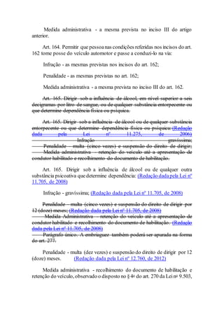 Medida administrativa - a mesma prevista no inciso III do artigo
anterior.
Art. 164. Permitir que pessoanas condições referidas nos incisos do art.
162 tome posse do veículo automotor e passe a conduzi-lo na via:
Infração - as mesmas previstas nos incisos do art. 162;
Penalidade - as mesmas previstas no art. 162;
Medida administrativa - a mesma prevista no inciso III do art. 162.
Art. 165. Dirigir sob a influência de álcool, em nível superior a seis
decigramas por litro de sangue, ou de qualquer substância entorpecente ou
que determine dependência física ou psíquica.
Art. 165. Dirigir sob a influência de álcool ou de qualquer substância
entorpecente ou que determine dependência física ou psíquica: (Redação
dada pela Lei nº 11.275, de 2006)
Infração - gravíssima;
Penalidade - multa (cinco vezes) e suspensão do direito de dirigir;
Medida administrativa - retenção do veículo até a apresentação de
condutor habilitado e recolhimento do documento de habilitação.
Art. 165. Dirigir sob a influência de álcool ou de qualquer outra
substância psicoativa que determine dependência: (Redação dadapela Lei nº
11.705, de 2008)
Infração - gravíssima; (Redação dada pela Lei nº 11.705, de 2008)
Penalidade - multa (cinco vezes) e suspensão do direito de dirigir por
12 (doze) meses; (Redação dada pela Lei nº 11.705, de 2008)
Medida Administrativa - retenção do veículo até a apresentação de
condutor habilitado e recolhimento do documento de habilitação. (Redação
dada pela Lei nº 11.705, de 2008)
Parágrafo único. A embriaguez também poderá ser apurada na forma
do art. 277.
Penalidade - multa (dez vezes) e suspensão do direito de dirigir por 12
(doze) meses. (Redação dada pela Lei nº 12.760, de 2012)
Medida administrativa - recolhimento do documento de habilitação e
retenção do veículo, observado o disposto no §4o do art. 270 da Leino 9.503,
 
