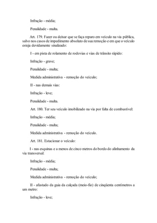 Infração - média;
Penalidade - multa.
Art. 179. Fazer ou deixar que se faça reparo em veículo na via pública,
salvo nos casos de impedimento absoluto desua remoção e em que o veículo
esteja devidamente sinalizado:
I - em pista de rolamento de rodovias e vias de trânsito rápido:
Infração - grave;
Penalidade - multa;
Medida administrativa - remoção do veículo;
II - nas demais vias:
Infração - leve;
Penalidade - multa.
Art. 180. Ter seu veículo imobilizado na via por falta de combustível:
Infração - média;
Penalidade - multa;
Medida administrativa - remoção do veículo.
Art. 181. Estacionar o veículo:
I - nas esquinas e a menos de cinco metros do bordo do alinhamento da
via transversal:
Infração - média;
Penalidade - multa;
Medida administrativa - remoção do veículo;
II - afastado da guia da calçada (meio-fio) de cinqüenta centímetros a
um metro:
Infração - leve;
 