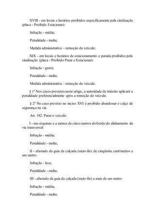 XVIII - em locais e horários proibidos especificamente pela sinalização
(placa - Proibido Estacionar):
Infração - média;
Penalidade - multa;
Medida administrativa - remoção do veículo;
XIX - em locais e horários de estacionamento e parada proibidos pela
sinalização (placa - Proibido Parar e Estacionar):
Infração - grave;
Penalidade - multa;
Medida administrativa - remoção do veículo.
§ 1º Nos casos previstos neste artigo, a autoridade de trânsito aplicará a
penalidade preferencialmente após a remoção do veículo.
§ 2º No caso previsto no inciso XVI é proibido abandonar o calço de
segurança na via.
Art. 182. Parar o veículo:
I - nas esquinas e a menos de cinco metros do bordo do alinhamento da
via transversal:
Infração - média;
Penalidade - multa;
II - afastado da guia da calçada (meio-fio) de cinqüenta centímetros a
um metro:
Infração - leve;
Penalidade - multa;
III - afastado da guia da calçada (meio-fio) a mais de um metro:
Infração - média;
Penalidade - multa;
 