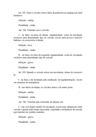 Art. 183. Parar o veículo sobrea faixa depedestres na mudança de sinal
luminoso:
Infração - média;
Penalidade - multa.
Art. 184. Transitar com o veículo:
I - na faixa ou pista da direita, regulamentada como de circulação
exclusiva para determinado tipo de veículo, exceto para acesso a imóveis
lindeiros ou conversões à direita:
Infração - leve;
Penalidade - multa;
II - na faixa ou pista da esquerda regulamentada como de circulação
exclusiva para determinado tipo de veículo:
Infração - grave;
Penalidade - multa.
Art. 185. Quando o veículo estiver em movimento, deixar de conservá-
lo:
I - na faixa a ele destinada pela sinalização de regulamentação, exceto
em situações de emergência;
II - nas faixas da direita, os veículos lentos e de maior porte:
Infração - média;
Penalidade - multa.
Art. 186. Transitar pela contramão de direção em:
I - vias com duplo sentido de circulação, exceto para ultrapassar outro
veículo e apenas pelo tempo necessário, respeitada a preferência do veículo
que transitar em sentido contrário:
Infração - grave;
Penalidade - multa;
 