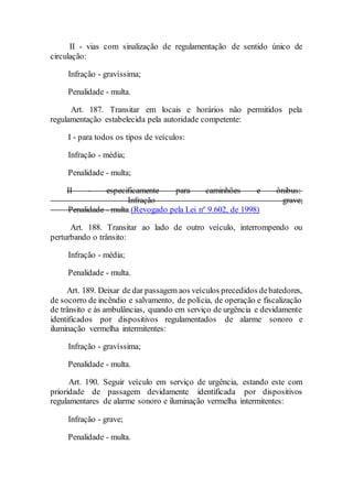 II - vias com sinalização de regulamentação de sentido único de
circulação:
Infração - gravíssima;
Penalidade - multa.
Art. 187. Transitar em locais e horários não permitidos pela
regulamentação estabelecida pela autoridade competente:
I - para todos os tipos de veículos:
Infração - média;
Penalidade - multa;
II - especificamente para caminhões e ônibus:
Infração - grave;
Penalidade - multa.(Revogado pela Lei nº 9.602, de 1998)
Art. 188. Transitar ao lado de outro veículo, interrompendo ou
perturbando o trânsito:
Infração - média;
Penalidade - multa.
Art. 189. Deixar de dar passagem aos veículos precedidos debatedores,
de socorro de incêndio e salvamento, de polícia, de operação e fiscalização
de trânsito e às ambulâncias, quando em serviço de urgência e devidamente
identificados por dispositivos regulamentados de alarme sonoro e
iluminação vermelha intermitentes:
Infração - gravíssima;
Penalidade - multa.
Art. 190. Seguir veículo em serviço de urgência, estando este com
prioridade de passagem devidamente identificada por dispositivos
regulamentares de alarme sonoro e iluminação vermelha intermitentes:
Infração - grave;
Penalidade - multa.
 