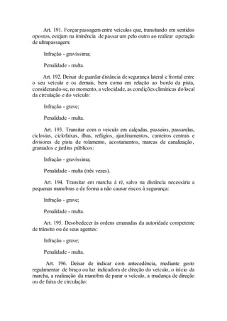 Art. 191. Forçar passagem entre veículos que, transitando em sentidos
opostos, estejam na iminência de passar um pelo outro ao realizar operação
de ultrapassagem:
Infração - gravíssima;
Penalidade - multa.
Art. 192. Deixar de guardar distância desegurança lateral e frontal entre
o seu veículo e os demais, bem como em relação ao bordo da pista,
considerando-se, no momento, a velocidade, as condições climáticas do local
da circulação e do veículo:
Infração - grave;
Penalidade - multa.
Art. 193. Transitar com o veículo em calçadas, passeios, passarelas,
ciclovias, ciclofaixas, ilhas, refúgios, ajardinamentos, canteiros centrais e
divisores de pista de rolamento, acostamentos, marcas de canalização,
gramados e jardins públicos:
Infração - gravíssima;
Penalidade - multa (três vezes).
Art. 194. Transitar em marcha à ré, salvo na distância necessária a
pequenas manobras e de forma a não causar riscos à segurança:
Infração - grave;
Penalidade - multa.
Art. 195. Desobedecer às ordens emanadas da autoridade competente
de trânsito ou de seus agentes:
Infração - grave;
Penalidade - multa.
Art. 196. Deixar de indicar com antecedência, mediante gesto
regulamentar de braço ou luz indicadora de direção do veículo, o início da
marcha, a realização da manobra de parar o veículo, a mudança de direção
ou de faixa de circulação:
 