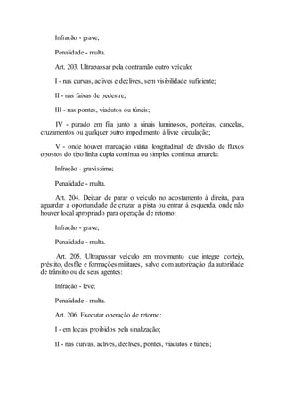 Infração - grave;
Penalidade - multa.
Art. 203. Ultrapassar pela contramão outro veículo:
I - nas curvas, aclives e declives, sem visibilidade suficiente;
II - nas faixas de pedestre;
III - nas pontes, viadutos ou túneis;
IV - parado em fila junto a sinais luminosos, porteiras, cancelas,
cruzamentos ou qualquer outro impedimento à livre circulação;
V - onde houver marcação viária longitudinal de divisão de fluxos
opostos do tipo linha dupla contínua ou simples contínua amarela:
Infração - gravíssima;
Penalidade - multa.
Art. 204. Deixar de parar o veículo no acostamento à direita, para
aguardar a oportunidade de cruzar a pista ou entrar à esquerda, onde não
houver local apropriado para operação de retorno:
Infração - grave;
Penalidade - multa.
Art. 205. Ultrapassar veículo em movimento que integre cortejo,
préstito, desfile e formações militares, salvo com autorização da autoridade
de trânsito ou de seus agentes:
Infração - leve;
Penalidade - multa.
Art. 206. Executar operação de retorno:
I - em locais proibidos pela sinalização;
II - nas curvas, aclives, declives, pontes, viadutos e túneis;
 