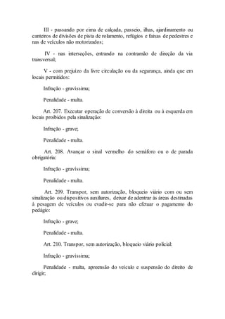III - passando por cima de calçada, passeio, ilhas, ajardinamento ou
canteiros de divisões de pista de rolamento, refúgios e faixas de pedestres e
nas de veículos não motorizados;
IV - nas interseções, entrando na contramão de direção da via
transversal;
V - com prejuízo da livre circulação ou da segurança, ainda que em
locais permitidos:
Infração - gravíssima;
Penalidade - multa.
Art. 207. Executar operação de conversão à direita ou à esquerda em
locais proibidos pela sinalização:
Infração - grave;
Penalidade - multa.
Art. 208. Avançar o sinal vermelho do semáforo ou o de parada
obrigatória:
Infração - gravíssima;
Penalidade - multa.
Art. 209. Transpor, sem autorização, bloqueio viário com ou sem
sinalização ou dispositivos auxiliares, deixar de adentrar às áreas destinadas
à pesagem de veículos ou evadir-se para não efetuar o pagamento do
pedágio:
Infração - grave;
Penalidade - multa.
Art. 210. Transpor, sem autorização, bloqueio viário policial:
Infração - gravíssima;
Penalidade - multa, apreensão do veículo e suspensão do direito de
dirigir;
 