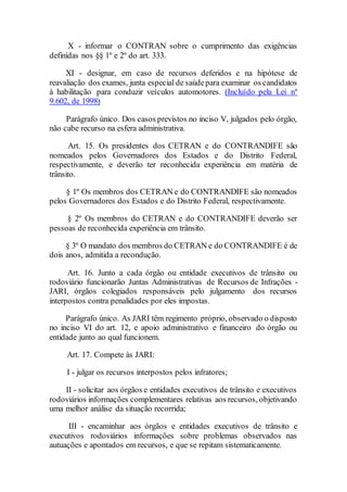 X - informar o CONTRAN sobre o cumprimento das exigências
definidas nos §§ 1º e 2º do art. 333.
XI - designar, em caso de recursos deferidos e na hipótese de
reavaliação dos exames, junta especial de saúdepara examinar os candidatos
à habilitação para conduzir veículos automotores. (Incluído pela Lei nº
9.602, de 1998)
Parágrafo único. Dos casos previstos no inciso V, julgados pelo órgão,
não cabe recurso na esfera administrativa.
Art. 15. Os presidentes dos CETRAN e do CONTRANDIFE são
nomeados pelos Governadores dos Estados e do Distrito Federal,
respectivamente, e deverão ter reconhecida experiência em matéria de
trânsito.
§ 1º Os membros dos CETRAN e do CONTRANDIFE são nomeados
pelos Governadores dos Estados e do Distrito Federal, respectivamente.
§ 2º Os membros do CETRAN e do CONTRANDIFE deverão ser
pessoas de reconhecida experiência em trânsito.
§ 3º O mandato dos membros do CETRAN e do CONTRANDIFE é de
dois anos, admitida a recondução.
Art. 16. Junto a cada órgão ou entidade executivos de trânsito ou
rodoviário funcionarão Juntas Administrativas de Recursos de Infrações -
JARI, órgãos colegiados responsáveis pelo julgamento dos recursos
interpostos contra penalidades por eles impostas.
Parágrafo único. As JARI têm regimento próprio, observado o disposto
no inciso VI do art. 12, e apoio administrativo e financeiro do órgão ou
entidade junto ao qual funcionem.
Art. 17. Compete às JARI:
I - julgar os recursos interpostos pelos infratores;
II - solicitar aos órgãos e entidades executivos de trânsito e executivos
rodoviários informações complementares relativas aos recursos, objetivando
uma melhor análise da situação recorrida;
III - encaminhar aos órgãos e entidades executivos de trânsito e
executivos rodoviários informações sobre problemas observados nas
autuações e apontados em recursos, e que se repitam sistematicamente.
 