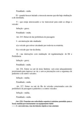 Penalidade - multa.
IV - quando houver iniciado a travessia mesmo que não haja sinalização
a ele destinada;
V - que esteja atravessando a via transversal para onde se dirige o
veículo:
Infração - grave;
Penalidade - multa.
Art. 215. Deixar de dar preferência de passagem:
I - em interseção não sinalizada:
a) a veículo que estiver circulando por rodovia ou rotatória;
b) a veículo que vier da direita;
II - nas interseções com sinalização de regulamentação de Dê a
Preferência:
Infração - grave;
Penalidade - multa.
Art. 216. Entrar ou sair de áreas lindeiras sem estar adequadamente
posicionado para ingresso na via e sem as precauções com a segurança de
pedestres e de outros veículos:
Infração - média;
Penalidade - multa.
Art. 217. Entrar ou sair de fila de veículos estacionados sem dar
preferência de passagem a pedestres e a outros veículos:
Infração - média;
Penalidade - multa.
Art. 218. Transitar em velocidade superior à máxima permitida para o
local, medida por instrumento ou equipamento hábil:
I - em rodovias, vias de trânsito rápido e vias arteriais:
 
