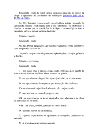 Penalidade - multa [3 (três) vezes], suspensão imediata do direito de
dirigir e apreensão do documento de habilitação. (Incluído pela Lei nº
11.334, de 2006)
Art. 219. Transitar com o veículo em velocidade inferior à metade da
velocidade máxima estabelecida para a via, retardando ou obstruindo o
trânsito, a menos que as condições de tráfego e meteorológicas não o
permitam, salvo se estiver na faixa da direita:
Infração - média;
Penalidade - multa.
Art. 220. Deixar dereduzir a velocidade do veículo deforma compatível
com a segurança do trânsito:
I - quando se aproximar de passeatas, aglomerações, cortejos, préstitos
e desfiles:
Infração - gravíssima;
Penalidade - multa;
II - nos locais onde o trânsito esteja sendo controlado pelo agente da
autoridade de trânsito, mediante sinais sonoros ou gestos;
III - ao aproximar-se da guia da calçada (meio-fio) ou acostamento;
IV - ao aproximar-se de ou passar por interseção não sinalizada;
V - nas vias rurais cuja faixa de domínio não esteja cercada;
VI - nos trechos em curva de pequeno raio;
VII - ao aproximar-se de locais sinalizados com advertência de obras
ou trabalhadores na pista;
VIII - sob chuva, neblina, cerração ou ventos fortes;
IX - quando houver má visibilidade;
X - quando o pavimento se apresentar escorregadio, defeituoso ou
avariado;
XI - à aproximação de animais na pista;
 