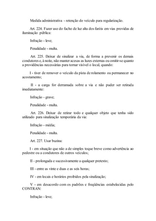 Medida administrativa - retenção do veículo para regularização.
Art. 224. Fazer uso do facho de luz alta dos faróis em vias providas de
iluminação pública:
Infração - leve;
Penalidade - multa.
Art. 225. Deixar de sinalizar a via, de forma a prevenir os demais
condutores e, à noite, não manter acesas as luzes externas ou omitir-se quanto
a providências necessárias para tornar visível o local, quando:
I - tiver de remover o veículo da pista de rolamento ou permanecer no
acostamento;
II - a carga for derramada sobre a via e não puder ser retirada
imediatamente:
Infração - grave;
Penalidade - multa.
Art. 226. Deixar de retirar todo e qualquer objeto que tenha sido
utilizado para sinalização temporária da via:
Infração - média;
Penalidade - multa.
Art. 227. Usar buzina:
I - em situação que não a de simples toque breve como advertência ao
pedestre ou a condutores de outros veículos;
II - prolongada e sucessivamente a qualquer pretexto;
III - entre as vinte e duas e as seis horas;
IV - em locais e horários proibidos pela sinalização;
V - em desacordo com os padrões e freqüências estabelecidas pelo
CONTRAN:
Infração - leve;
 