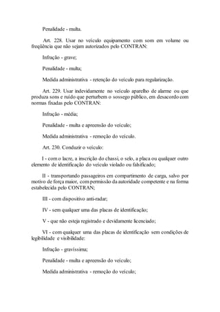 Penalidade - multa.
Art. 228. Usar no veículo equipamento com som em volume ou
freqüência que não sejam autorizados pelo CONTRAN:
Infração - grave;
Penalidade - multa;
Medida administrativa - retenção do veículo para regularização.
Art. 229. Usar indevidamente no veículo aparelho de alarme ou que
produza sons e ruído que perturbem o sossego público, em desacordo com
normas fixadas pelo CONTRAN:
Infração - média;
Penalidade - multa e apreensão do veículo;
Medida administrativa - remoção do veículo.
Art. 230. Conduzir o veículo:
I - com o lacre, a inscrição do chassi, o selo, a placa ou qualquer outro
elemento de identificação do veículo violado ou falsificado;
II - transportando passageiros em compartimento de carga, salvo por
motivo de força maior, com permissão da autoridade competente e na forma
estabelecida pelo CONTRAN;
III - com dispositivo anti-radar;
IV - sem qualquer uma das placas de identificação;
V - que não esteja registrado e devidamente licenciado;
VI - com qualquer uma das placas de identificação sem condições de
legibilidade e visibilidade:
Infração - gravíssima;
Penalidade - multa e apreensão do veículo;
Medida administrativa - remoção do veículo;
 