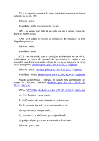 XX - sem portar a autorização para condução de escolares, na forma
estabelecida no art. 136:
Infração - grave;
Penalidade - multa e apreensão do veículo;
XXI - de carga, com falta de inscrição da tara e demais inscrições
previstas neste Código;
XXII - com defeito no sistema de iluminação, de sinalização ou com
lâmpadas queimadas:
Infração - média;
Penalidade - multa.
XXIII - em desacordo com as condições estabelecidas no art. 67-A,
relativamente ao tempo de permanência do condutor ao volante e aos
intervalos para descanso, quando se tratar de veículo de transporte de carga
ou de passageiros: (Incluído pela Lei nº 12.619, de 2012) (Vigência)
Infração - grave; (Incluído pela Lei nº 12.619, de 2012) (Vigência)
Penalidade - multa; (Incluído pela Lei nº 12.619, de 2012) (Vigência)
Medida administrativa - retenção do veículo para cumprimento do
tempo de descanso aplicável; (Incluído pela Lei nº 12.619, de
2012) (Vigência)
XXIV- (VETADO). (Incluído pela Lei nº 12.619, de2012) (Vigência)
Art. 231. Transitar com o veículo:
I - danificando a via, suas instalações e equipamentos;
II - derramando, lançando ou arrastando sobre a via:
a) carga que esteja transportando;
b) combustível ou lubrificante que esteja utilizando;
c) qualquer objeto que possa acarretar risco de acidente:
Infração - gravíssima;
 