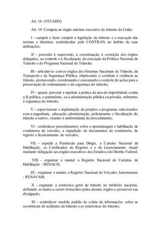 Art. 18. (VETADO)
Art. 19. Compete ao órgão máximo executivo de trânsito da União:
I - cumprir e fazer cumprir a legislação de trânsito e a execução das
normas e diretrizes estabelecidas pelo CONTRAN, no âmbito de suas
atribuições;
II - proceder à supervisão, à coordenação, à correição dos órgãos
delegados, ao controle e à fiscalização da execução da Política Nacional de
Trânsito e do Programa Nacional de Trânsito;
III - articular-se com os órgãos dos Sistemas Nacionais de Trânsito, de
Transporte e de Segurança Pública, objetivando o combate à violência no
trânsito, promovendo, coordenando e executando o controle de ações para a
preservação do ordenamento e da segurança do trânsito;
IV - apurar, prevenir e reprimir a prática de atos de improbidade contra
a fé pública, o patrimônio, ou a administração pública ou privada, referentes
à segurança do trânsito;
V - supervisionar a implantação de projetos e programas relacionados
com a engenharia, educação, administração, policiamento e fiscalização do
trânsito e outros, visando à uniformidade de procedimento;
VI - estabelecer procedimentos sobre a aprendizagem e habilitação de
condutores de veículos, a expedição de documentos de condutores, de
registro e licenciamento de veículos;
VII - expedir a Permissão para Dirigir, a Carteira Nacional de
Habilitação, os Certificados de Registro e o de Licenciamento Anual
mediante delegação aos órgãos executivos dos Estados edo Distrito Federal;
VIII - organizar e manter o Registro Nacional de Carteiras de
Habilitação - RENACH;
IX - organizar e manter o Registro Nacional de Veículos Automotores
- RENAVAM;
X - organizar a estatística geral de trânsito no território nacional,
definindo os dados a serem fornecidos pelos demais órgãos e promover sua
divulgação;
XI - estabelecer modelo padrão de coleta de informações sobre as
ocorrências de acidentes de trânsito e as estatísticas do trânsito;
 