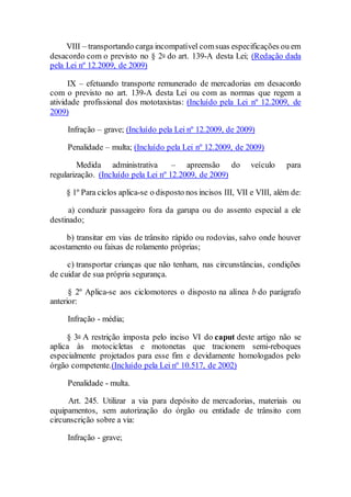 VIII – transportando carga incompatível comsuas especificações ou em
desacordo com o previsto no § 2o do art. 139-A desta Lei; (Redação dada
pela Lei nº 12.2009, de 2009)
IX – efetuando transporte remunerado de mercadorias em desacordo
com o previsto no art. 139-A desta Lei ou com as normas que regem a
atividade profissional dos mototaxistas: (Incluído pela Lei nº 12.2009, de
2009)
Infração – grave; (Incluído pela Lei nº 12.2009, de 2009)
Penalidade – multa; (Incluído pela Lei nº 12.2009, de 2009)
Medida administrativa – apreensão do veículo para
regularização. (Incluído pela Lei nº 12.2009, de 2009)
§ 1º Para ciclos aplica-se o disposto nos incisos III, VII e VIII, além de:
a) conduzir passageiro fora da garupa ou do assento especial a ele
destinado;
b) transitar em vias de trânsito rápido ou rodovias, salvo onde houver
acostamento ou faixas de rolamento próprias;
c) transportar crianças que não tenham, nas circunstâncias, condições
de cuidar de sua própria segurança.
§ 2º Aplica-se aos ciclomotores o disposto na alínea b do parágrafo
anterior:
Infração - média;
§ 3o A restrição imposta pelo inciso VI do caput deste artigo não se
aplica às motocicletas e motonetas que tracionem semi-reboques
especialmente projetados para esse fim e devidamente homologados pelo
órgão competente.(Incluído pela Lei nº 10.517, de 2002)
Penalidade - multa.
Art. 245. Utilizar a via para depósito de mercadorias, materiais ou
equipamentos, sem autorização do órgão ou entidade de trânsito com
circunscrição sobre a via:
Infração - grave;
 