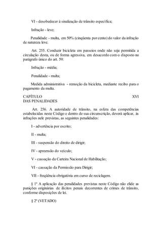 VI - desobedecer à sinalização de trânsito específica;
Infração - leve;
Penalidade - multa, em 50% (cinqüenta porcento) do valor da infração
de natureza leve.
Art. 255. Conduzir bicicleta em passeios onde não seja permitida a
circulação desta, ou de forma agressiva, em desacordo com o disposto no
parágrafo único do art. 59:
Infração - média;
Penalidade - multa;
Medida administrativa - remoção da bicicleta, mediante recibo para o
pagamento da multa.
CAPÍTULO XVI
DAS PENALIDADES
Art. 256. A autoridade de trânsito, na esfera das competências
estabelecidas neste Código e dentro de sua circunscrição, deverá aplicar, às
infrações nele previstas, as seguintes penalidades:
I - advertência por escrito;
II - multa;
III - suspensão do direito de dirigir;
IV - apreensão do veículo;
V - cassação da Carteira Nacional de Habilitação;
VI - cassação da Permissão para Dirigir;
VII - freqüência obrigatória em curso de reciclagem.
§ 1º A aplicação das penalidades previstas neste Código não elide as
punições originárias de ilícitos penais decorrentes de crimes de trânsito,
conforme disposições de lei.
§ 2º (VETADO)
 