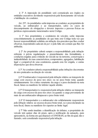 § 3º A imposição da penalidade será comunicada aos órgãos ou
entidades executivos de trânsito responsáveis pelo licenciamento do veículo
e habilitação do condutor.
Art. 257. As penalidades serão impostas ao condutor, ao proprietário do
veículo, ao embarcador e ao transportador, salvo os casos de
descumprimento de obrigações e deveres impostos a pessoas físicas ou
jurídicas expressamente mencionados neste Código.
§ 1º Aos proprietários e condutores de veículos serão impostas
concomitantemente as penalidades de que trata este Código toda vez que
houver responsabilidade solidária em infração dos preceitos que lhes couber
observar, respondendo cada um de per si pela falta em comum que lhes for
atribuída.
§ 2º Ao proprietário caberá sempre a responsabilidade pela infração
referente à prévia regularização e preenchimento das formalidades e
condições exigidas para o trânsito do veículo na via terrestre, conservação e
inalterabilidade de suas características, componentes, agregados, habilitação
legal e compatível de seus condutores, quando esta for exigida, e outras
disposições que deva observar.
§ 3º Ao condutorcaberá a responsabilidade pelas infrações decorrentes
de atos praticados na direção do veículo.
§ 4º O embarcador é responsável pela infração relativa ao transporte de
carga com excesso de peso nos eixos ou no peso bruto total, quando
simultaneamente for o único remetente da carga e o peso declarado na nota
fiscal, fatura ou manifesto for inferior àquele aferido.
§ 5º O transportadoré o responsável pela infração relativa ao transporte
de carga com excesso de peso nos eixos ou quando a carga proveniente de
mais de um embarcador ultrapassar o peso bruto total.
§ 6º O transportador e o embarcador são solidariamente responsáveis
pela infração relativa ao excesso de peso bruto total, se o peso declarado na
nota fiscal, fatura ou manifesto for superior ao limite legal.
§ 7º Não sendo imediata a identificação do infrator, o proprietário do
veículo terá quinze dias de prazo, após a notificação da autuação, para
apresentá-lo, na forma em que dispuser o CONTRAN, ao fim do qual, não o
fazendo, será considerado responsável pela infração.
 