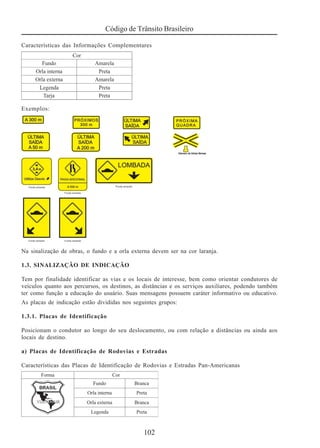 Código de Trânsito Brasileiro
102
Características das Informações Complementares
Exemplos:
Na sinalização de obras, o fundo e a orla externa devem ser na cor laranja.
1.3. SINALIZAÇÃO DE INDICAÇÃO
Tem por finalidade identificar as vias e os locais de interesse, bem como orientar condutores de
veículos quanto aos percursos, os destinos, as distâncias e os serviços auxiliares, podendo também
ter como função a educação do usuário. Suas mensagens possuem caráter informativo ou educativo.
As placas de indicação estão divididas nos seguintes grupos:
1.3.1. Placas de Identificação
Posicionam o condutor ao longo do seu deslocamento, ou com relação a distâncias ou ainda aos
locais de destino.
a) Placas de Identificação de Rodovias e Estradas
Características das Placas de Identificação de Rodovias e Estradas Pan-Americanas
 