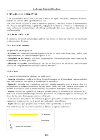 Código de Trânsito Brasileiro
116
2. SINALIZAÇÃO HORIZONTAL
É um subsistema da sinalização viária que se utiliza de linhas, marcações, símbolos e legendas,
pintados ou apostos sobre o pavimento das vias.
Têm como função organizar o fluxo de veículos e pedestres; controlar e orientar os deslocamentos
em situações com problemas de geometria, topografia ou frente a obstáculos; complementar os
sinais verticais de regulamentação, advertência ou indicação. Em casos específicos, tem poder de
regulamentação.
2.1. CARACTERÍSTICAS
A sinalização horizontal mantém alguns padrões cuja mescla e a forma de coloração na via definem
os diversos tipos de sinais.
2.1.1. Padrão de Traçado
Seu padrão de traçado pode ser:
- Contínuo: são linhas sem interrupção pelo trecho da via onde estão demarcando; podem estar
longitudinalmente ou transversalmente apostas à via.
- Tracejado ou Seccionado: são linhas interrompidas, com espaçamentos respectivamente de
extensão igual ou maior que o traço.
- Símbolos e Legendas: são informações escritas ou desenhadas no pavimento, indicando uma
situação ou complementando sinalização vertical existente.
2.1.2. Cores
A sinalização horizontal se apresenta em cinco cores:
- Amarela: utilizada na regulação de fluxos de sentidos opostos; na delimitação de espaços proibidos
para estacionamento e/ou parada e na marcação de obstáculos.
- Vermelha: utilizada para proporcionar contraste, quando necessário, entre a marca viária e o
pavimento das ciclofaixas e/ou ciclovias, na parte interna destas, associada à linha de bordo branca ou
de linha de divisão de fluxo de mesmo sentido e nos símbolos de hospitais e farmácias (cruz).
- Branca: utilizada na regulação de fluxos de mesmo sentido; na delimitação de trechos de vias,
destinados ao estacionamento regulamentado de veículos em condições especiais; na marcação de
faixas de travessias de pedestres, símbolos e legendas.
- Azul: utilizada nas pinturas de símbolos de pessoas portadoras de deficiência física, em áreas
especiais de estacionamento ou de parada para embarque e desembarque.
- Preta: utilizada para proporcionar contraste entre o pavimento e a pintura.
Para identificação da cor, neste documento, é adotada a seguinte convenção:
 