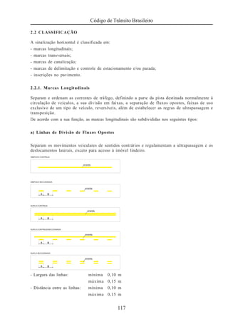 117
Código de Trânsito Brasileiro
2.2 CLASSIFICAÇÃO
A sinalização horizontal é classificada em:
- marcas longitudinais;
- marcas transversais;
- marcas de canalização;
- marcas de delimitação e controle de estacionamento e/ou parada;
- inscrições no pavimento.
2.2.1. Marcas Longitudinais
Separam e ordenam as correntes de tráfego, definindo a parte da pista destinada normalmente à
circulação de veículos, a sua divisão em faixas, a separação de fluxos opostos, faixas de uso
exclusivo de um tipo de veículo, reversíveis, além de estabelecer as regras de ultrapassagem e
transposição.
De acordo com a sua função, as marcas longitudinais são subdivididas nos seguintes tipos:
a) Linhas de Divisão de Fluxos Opostos
Separam os movimentos veiculares de sentidos contrários e regulamentam a ultrapassagem e os
deslocamentos laterais, exceto para acesso à imóvel lindeiro.
- Largura das linhas: mínima 0,10 m
máxima 0,15 m
- Distância entre as linhas: mínima 0,10 m
máxima 0,15 m
 