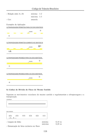 Código de Trânsito Brasileiro
118
- Relação entre A e B: mínima 1:2
máxima 1:3
- Cor: amarela
Exemplos de Aplicação:
b) Linhas de Divisão de Fluxo de Mesmo Sentido
Separam os movimentos veiculares de mesmo sentido e regulamentam a ultrapassagem e a
transposição.
- Largura da linha: mínima 0,10 m
máxima 0,20 m
- Demarcação de faixa exclusiva no fluxo
 