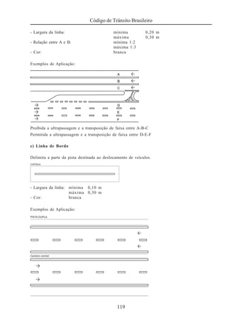 119
Código de Trânsito Brasileiro
- Largura da linha: mínima 0,20 m
máxima 0,30 m
- Relação entre A e B: mínima 1:2
máxima 1:3
- Cor: branca
Exemplos de Aplicação:
Proibida a ultrapassagem e a transposição de faixa entre A-B-C
Permitida a ultrapassagem e a transposição de faixa entre D-E-F
c) Linha de Bordo
Delimita a parte da pista destinada ao deslocamento de veículos.
- Largura da linha: mínima 0,10 m
máxima 0,30 m
- Cor: branca
Exemplos de Aplicação:
 