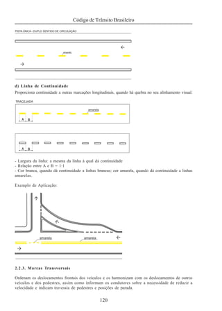 Código de Trânsito Brasileiro
120
d) Linha de Continuidade
Proporciona continuidade a outras marcações longitudinais, quando há quebra no seu alinhamento visual.
- Largura da linha: a mesma da linha à qual dá continuidade
- Relação entre A e B = 1:1
- Cor branca, quando dá continuidade a linhas brancas; cor amarela, quando dá continuidade a linhas
amarelas.
Exemplo de Aplicação:
2.2.3. Marcas Transversais
Ordenam os deslocamentos frontais dos veículos e os harmonizam com os deslocamentos de outros
veículos e dos pedestres, assim como informam os condutores sobre a necessidade de reduzir a
velocidade e indicam travessia de pedestres e posições de parada.
 