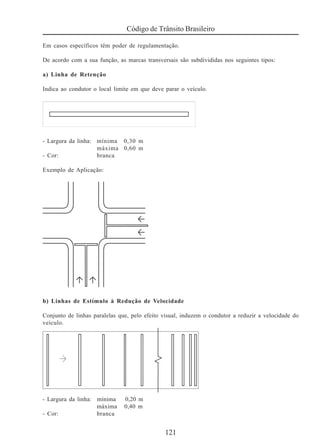 121
Código de Trânsito Brasileiro
Em casos específicos têm poder de regulamentação.
De acordo com a sua função, as marcas transversais são subdivididas nos seguintes tipos:
a) Linha de Retenção
Indica ao condutor o local limite em que deve parar o veículo.
- Largura da linha: mínima 0,30 m
máxima 0,60 m
- Cor: branca
Exemplo de Aplicação:
b) Linhas de Estímulo à Redução de Velocidade
Conjunto de linhas paralelas que, pelo efeito visual, induzem o condutor a reduzir a velocidade do
veículo.
- Largura da linha: mínima 0,20 m
máxima 0,40 m
- Cor: branca
 