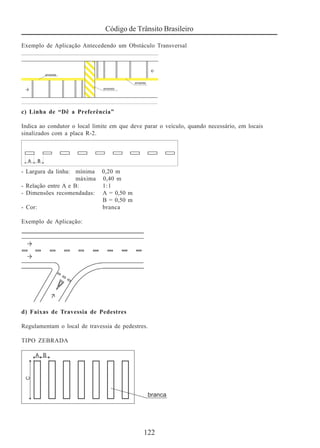 Código de Trânsito Brasileiro
122
Exemplo de Aplicação Antecedendo um Obstáculo Transversal
c) Linha de “Dê a Preferência”
Indica ao condutor o local limite em que deve parar o veículo, quando necessário, em locais
sinalizados com a placa R-2.
- Largura da linha: mínima 0,20 m
máxima 0,40 m
- Relação entre A e B: 1:1
- Dimensões recomendadas: A = 0,50 m
B = 0,50 m
- Cor: branca
Exemplo de Aplicação:
d) Faixas de Travessia de Pedestres
Regulamentam o local de travessia de pedestres.
TIPO ZEBRADA
 