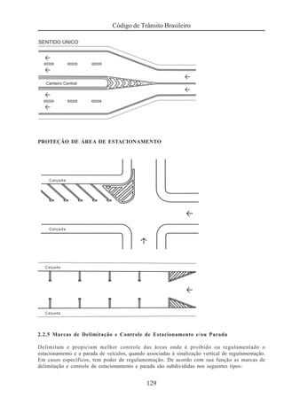 129
Código de Trânsito Brasileiro
PROTEÇÃO DE ÁREA DE ESTACIONAMENTO
2.2.5 Marcas de Delimitação e Controle de Estacionamento e/ou Parada
Delimitam e propiciam melhor controle das áreas onde é proibido ou regulamentado o
estacionamento e a parada de veículos, quando associadas à sinalização vertical de regulamentação.
Em casos específicos, tem poder de regulamentação. De acordo com sua função as marcas de
delimitação e controle de estacionamento e parada são subdivididas nos seguintes tipos:
 