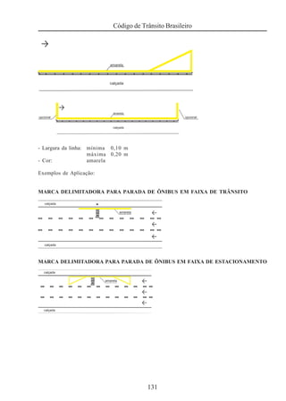 131
Código de Trânsito Brasileiro
- Largura da linha: mínima 0,10 m
máxima 0,20 m
- Cor: amarela
Exemplos de Aplicação:
MARCA DELIMITADORA PARA PARADA DE ÔNIBUS EM FAIXA DE TRÂNSITO
MARCA DELIMITADORA PARA PARADA DE ÔNIBUS EM FAIXA DE ESTACIONAMENTO
 
