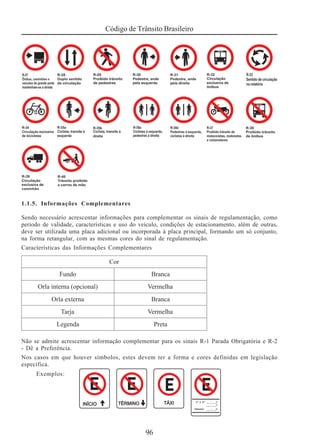 Código de Trânsito Brasileiro
96
1.1.5. Informações Complementares
Sendo necessário acrescentar informações para complementar os sinais de regulamentação, como
período de validade, características e uso do veículo, condições de estacionamento, além de outras,
deve ser utilizada uma placa adicional ou incorporada à placa principal, formando um só conjunto,
na forma retangular, com as mesmas cores do sinal de regulamentação.
Características das Informações Complementares
Não se admite acrescentar informação complementar para os sinais R-1 Parada Obrigatória e R-2
- Dê a Preferência.
Nos casos em que houver símbolos, estes devem ter a forma e cores definidas em legislação
específica.
Exemplos:
 