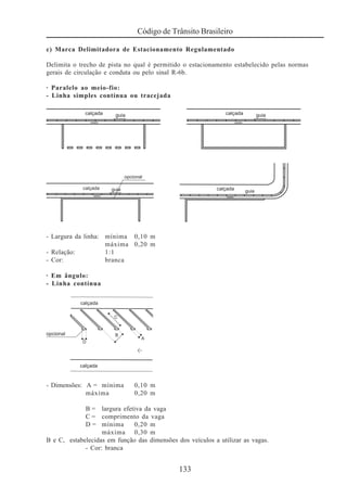 133
Código de Trânsito Brasileiro
c) Marca Delimitadora de Estacionamento Regulamentado
Delimita o trecho de pista no qual é permitido o estacionamento estabelecido pelas normas
gerais de circulação e conduta ou pelo sinal R-6b.
· Paralelo ao meio-fio:
- Linha simples contínua ou tracejada
- Largura da linha: mínima 0,10 m
máxima 0,20 m
- Relação: 1:1
- Cor: branca
· Em ângulo:
- Linha contínua
- Dimensões: A = mínima 0,10 m
máxima 0,20 m
B = largura efetiva da vaga
C = comprimento da vaga
D = mínima 0,20 m
máxima 0,30 m
B e C, estabelecidas em função das dimensões dos veículos a utilizar as vagas.
- Cor: branca
 