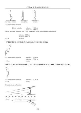 Código de Trânsito Brasileiro
136
- Comprimento da seta:
Fluxo veicular: mínimo 5,00 m
máximo 7,50 m
Fluxo pedestre (somente seta “Siga em Frente” com parte da haste suprimida):
mínimo 2,00 m
máximo 4,00 m
- Cor: branca
· INDICATIVO DE MUDANÇA OBRIGATÓRIO DE FAIXA
- Comprimento da seta: mínimo 5,00 m
máximo 7,50 m
- Cor: branca
· INDICATIVO DE MOVIMENTO EM CURVA (USO EM SITUAÇÃO DE CURVA ACENTUADA)
- Comprimento da seta: mínimo 4,50 m
- Cor: branca
Exemplos de Aplicação:
 