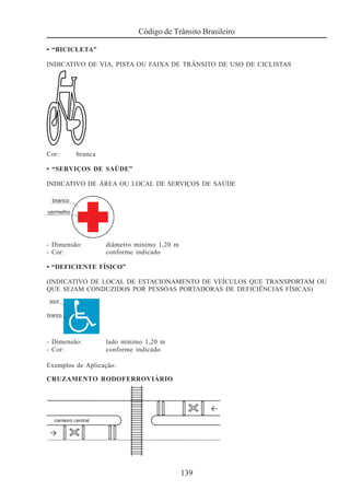 139
Código de Trânsito Brasileiro
• “BICICLETA”
INDICATIVO DE VIA, PISTA OU FAIXA DE TRÂNSITO DE USO DE CICLISTAS
Cor: branca
• “SERVIÇOS DE SAÚDE”
INDICATIVO DE ÁREA OU LOCAL DE SERVIÇOS DE SAÚDE
- Dimensão: diâmetro mínimo 1,20 m
- Cor: conforme indicado
• “DEFICIENTE FÍSICO”
(INDICATIVO DE LOCAL DE ESTACIONAMENTO DE VEÍCULOS QUE TRANSPORTAM OU
QUE SEJAM CONDUZIDOS POR PESSOAS PORTADORAS DE DEFICIÊNCIAS FÍSICAS)
- Dimensão: lado mínimo 1,20 m
- Cor: conforme indicado
Exemplos de Aplicação:
CRUZAMENTO RODOFERROVIÁRIO
 