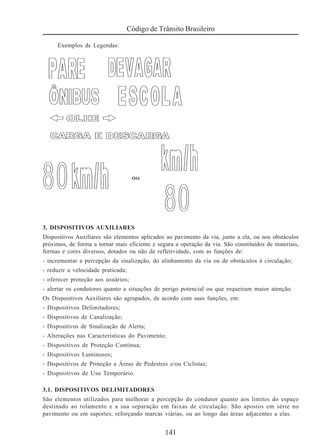 141
Código de Trânsito Brasileiro
Exemplos de Legendas:
3. DISPOSITIVOS AUXILIARES
Dispositivos Auxiliares são elementos aplicados ao pavimento da via, junto a ela, ou nos obstáculos
próximos, de forma a tornar mais eficiente e segura a operação da via. São constituídos de materiais,
formas e cores diversos, dotados ou não de refletividade, com as funções de:
- incrementar a percepção da sinalização, do alinhamento da via ou de obstáculos à circulação;
- reduzir a velocidade praticada;
- oferecer proteção aos usuários;
- alertar os condutores quanto a situações de perigo potencial ou que requeiram maior atenção.
Os Dispositivos Auxiliares são agrupados, de acordo com suas funções, em:
- Dispositivos Delimitadores;
- Dispositivos de Canalização;
- Dispositivos de Sinalização de Alerta;
- Alterações nas Características do Pavimento;
- Dispositivos de Proteção Contínua;
- Dispositivos Luminosos;
- Dispositivos de Proteção a Áreas de Pedestres e/ou Ciclistas;
- Dispositivos de Uso Temporário.
3.1. DISPOSITIVOS DELIMITADORES
São elementos utilizados para melhorar a percepção do condutor quanto aos limites do espaço
destinado ao rolamento e a sua separação em faixas de circulação. São apostos em série no
pavimento ou em suportes, reforçando marcas viárias, ou ao longo das áreas adjacentes a elas.
 