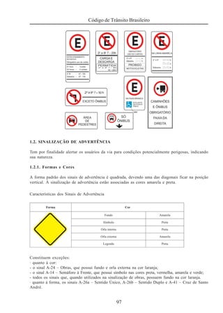 97
Código de Trânsito Brasileiro
1.2. SINALIZAÇÃO DE ADVERTÊNCIA
Tem por finalidade alertar os usuários da via para condições potencialmente perigosas, indicando
sua natureza.
1.2.1. Formas e Cores
A forma padrão dos sinais de advertência é quadrada, devendo uma das diagonais ficar na posição
vertical. À sinalização de advertência estão associadas as cores amarela e preta.
Características dos Sinais de Advertência
Constituem exceções:
· quanto à cor:
- o sinal A-24 – Obras, que possui fundo e orla externa na cor laranja;
- o sinal A-14 – Semáforo à Frente, que possui símbolo nas cores preta, vermelha, amarela e verde;
- todos os sinais que, quando utilizados na sinalização de obras, possuem fundo na cor laranja.
· quanto à forma, os sinais A-26a – Sentido Único, A-26b – Sentido Duplo e A-41 – Cruz de Santo
André.
 