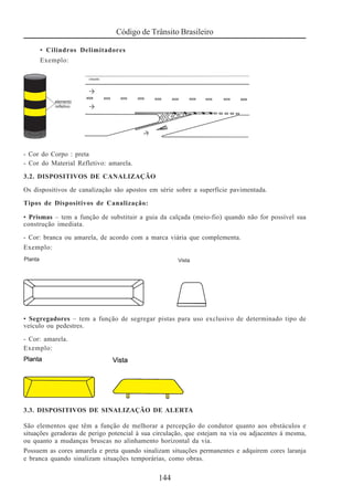 Código de Trânsito Brasileiro
144
• Cilindros Delimitadores
Exemplo:
- Cor do Corpo : preta
- Cor do Material Refletivo: amarela.
3.2. DISPOSITIVOS DE CANALIZAÇÃO
Os dispositivos de canalização são apostos em série sobre a superfície pavimentada.
Tipos de Dispositivos de Canalização:
• Prismas – tem a função de substituir a guia da calçada (meio-fio) quando não for possível sua
construção imediata.
- Cor: branca ou amarela, de acordo com a marca viária que complementa.
Exemplo:
• Segregadores – tem a função de segregar pistas para uso exclusivo de determinado tipo de
veículo ou pedestres.
- Cor: amarela.
Exemplo:
3.3. DISPOSITIVOS DE SINALIZAÇÃO DE ALERTA
São elementos que têm a função de melhorar a percepção do condutor quanto aos obstáculos e
situações geradoras de perigo potencial à sua circulação, que estejam na via ou adjacentes à mesma,
ou quanto a mudanças bruscas no alinhamento horizontal da via.
Possuem as cores amarela e preta quando sinalizam situações permanentes e adquirem cores laranja
e branca quando sinalizam situações temporárias, como obras.
 