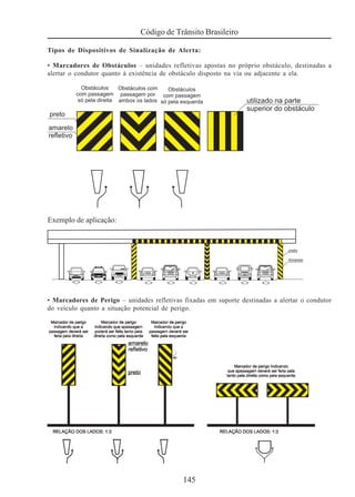145
Código de Trânsito Brasileiro
Tipos de Dispositivos de Sinalização de Alerta:
• Marcadores de Obstáculos – unidades refletivas apostas no próprio obstáculo, destinadas a
alertar o condutor quanto à existência de obstáculo disposto na via ou adjacente a ela.
• Marcadores de Perigo – unidades refletivas fixadas em suporte destinadas a alertar o condutor
do veículo quanto a situação potencial de perigo.
 