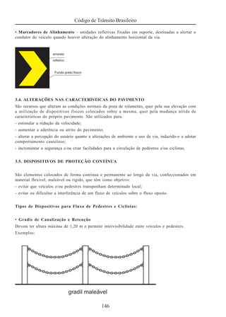 Código de Trânsito Brasileiro
146
• Marcadores de Alinhamento – unidades refletivas fixadas em suporte, destinadas a alertar o
condutor do veículo quando houver alteração do alinhamento horizontal da via.
3.4. ALTERAÇÕES NAS CARACTERÍSTICAS DO PAVIMENTO
São recursos que alteram as condições normais da pista de rolamento, quer pela sua elevação com
a utilização de dispositivos físicos colocados sobre a mesma, quer pela mudança nítida de
características do próprio pavimento. São utilizados para:
- estimular a redução da velocidade;
- aumentar a aderência ou atrito do pavimento;
- alterar a percepção do usuário quanto a alterações de ambiente e uso da via, induzido-o a adotar
comportamento cauteloso;
- incrementar a segurança e/ou criar facilidades para a circulação de pedestres e/ou ciclistas.
3.5. DISPOSITIVOS DE PROTEÇÃO CONTÍNUA
São elementos colocados de forma contínua e permanente ao longo da via, confeccionados em
material flexível, maleável ou rígido, que têm como objetivo:
- evitar que veículos e/ou pedestres transponham determinado local;
- evitar ou dificultar a interferência de um fluxo de veículos sobre o fluxo oposto.
Tipos de Dispositivos para Fluxo de Pedestres e Ciclistas:
• Gradis de Canalização e Retenção
Devem ter altura máxima de 1,20 m e permitir intervisibilidade entre veículos e pedestres.
Exemplos:
 