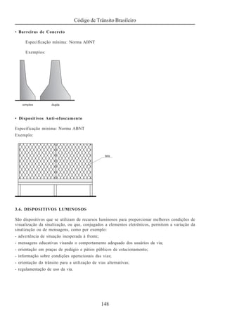 Código de Trânsito Brasileiro
148
• Barreiras de Concreto
Especificação mínima: Norma ABNT
Exemplos:
• Dispositivos Anti-ofuscamento
Especificação mínima: Norma ABNT
Exemplo:
3.6. DISPOSITIVOS LUMINOSOS
São dispositivos que se utilizam de recursos luminosos para proporcionar melhores condições de
visualização da sinalização, ou que, conjugados a elementos eletrônicos, permitem a variação da
sinalização ou de mensagens, como por exemplo:
- advertência de situação inesperada à frente;
- mensagens educativas visando o comportamento adequado dos usuários da via;
- orientação em praças de pedágio e pátios públicos de estacionamento;
- informação sobre condições operacionais das vias;
- orientação do trânsito para a utilização de vias alternativas;
- regulamentação de uso da via.
 