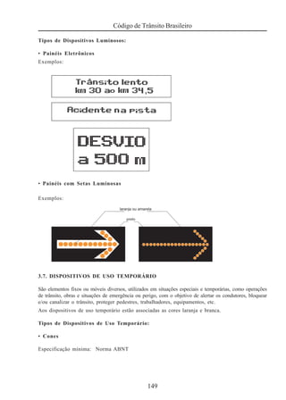 149
Código de Trânsito Brasileiro
Tipos de Dispositivos Luminosos:
• Painéis Eletrônicos
Exemplos:
• Painéis com Setas Luminosas
Exemplos:
3.7. DISPOSITIVOS DE USO TEMPORÁRIO
São elementos fixos ou móveis diversos, utilizados em situações especiais e temporárias, como operações
de trânsito, obras e situações de emergência ou perigo, com o objetivo de alertar os condutores, bloquear
e/ou canalizar o trânsito, proteger pedestres, trabalhadores, equipamentos, etc.
Aos dispositivos de uso temporário estão associadas as cores laranja e branca.
Tipos de Dispositivos de Uso Temporário:
• Cones
Especificação mínima: Norma ABNT
 