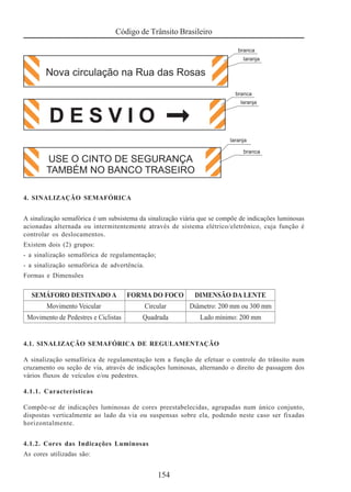 Código de Trânsito Brasileiro
154
4. SINALIZAÇÃO SEMAFÓRICA
A sinalização semafórica é um subsistema da sinalização viária que se compõe de indicações luminosas
acionadas alternada ou intermitentemente através de sistema elétrico/eletrônico, cuja função é
controlar os deslocamentos.
Existem dois (2) grupos:
- a sinalização semafórica de regulamentação;
- a sinalização semafórica de advertência.
Formas e Dimensões
4.1. SINALIZAÇÃO SEMAFÓRICA DE REGULAMENTAÇÃO
A sinalização semafórica de regulamentação tem a função de efetuar o controle do trânsito num
cruzamento ou seção de via, através de indicações luminosas, alternando o direito de passagem dos
vários fluxos de veículos e/ou pedestres.
4.1.1. Características
Compõe-se de indicações luminosas de cores preestabelecidas, agrupadas num único conjunto,
dispostas verticalmente ao lado da via ou suspensas sobre ela, podendo neste caso ser fixadas
horizontalmente.
4.1.2. Cores das Indicações Luminosas
As cores utilizadas são:
 