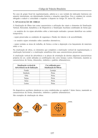157
Código de Trânsito Brasileiro
No caso de grupo focal de regulamentação, admite-se o uso isolado da indicação luminosa em
amarelo intermitente, em determinados horários e situações específicas. Fica o condutor do veículo
obrigado a reduzir a velocidade e respeitar o disposto no Artigo 29, inciso III, alínea C.
5. SINALIZAÇÃO DE OBRAS
A Sinalização de Obras tem como característica a utilização dos sinais e elementos de Sinalização
Vertical, Horizontal, Semafórica e de Dispositivos e Sinalização Auxiliares combinados de forma que:
- os usuários da via sejam advertidos sobre a intervenção realizada e possam identificar seu caráter
temporário;
- sejam preservadas as condições de segurança e fluidez do trânsito e de acessibilidade;
- os usuário sejam orientados sobre caminhos alternativos;
- sejam isoladas as áreas de trabalho, de forma a evitar a deposição e/ou lançamento de materiais
sobre a via.
Na sinalização de obras, os elementos que compõem a sinalização vertical de regulamentação, a
sinalização horizontal e a sinalização semafórica têm suas características preservadas.
A sinalização vertical de advertência e as placas de orientação de destino adquirem características
próprias de cor, sendo adotadas as combinações das cores laranja e preta. Entretanto, mantém as
características de forma, dimensões, símbolos e padrões alfanuméricos:
Os dispositivos auxiliares obedecem as cores estabelecidas no capítulo 3 deste Anexo, mantendo as
características de forma, dimensões, símbolos e padrões alfanuméricos.
São exemplos de sinalização de obras:
 